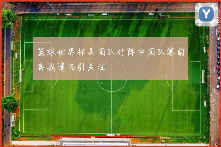 篮球世界杯美国队对阵中国队赛前备战情况引关注
