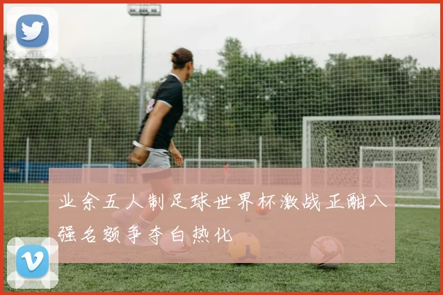 业余五人制足球世界杯激战正酣八强名额争夺白热化