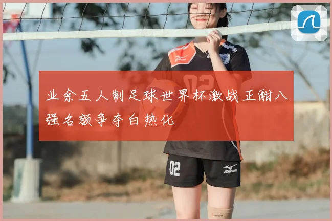 业余五人制足球世界杯激战正酣八强名额争夺白热化