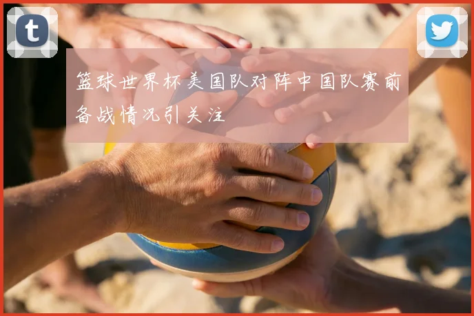 篮球世界杯美国队对阵中国队赛前备战情况引关注